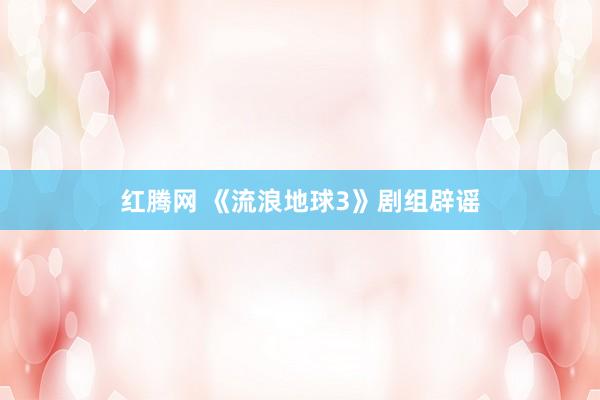 红腾网 《流浪地球3》剧组辟谣