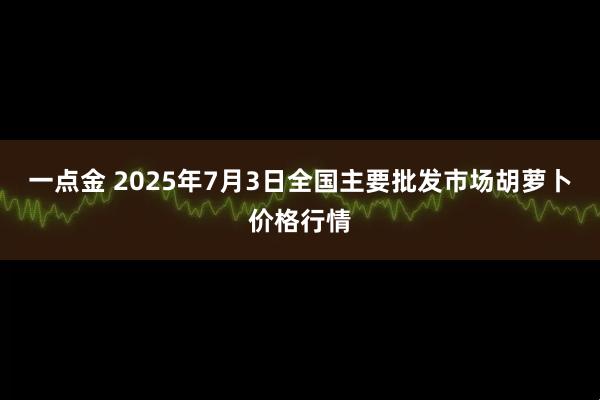 一点金 2025年7月3日全国主要批发市场胡萝卜价格行情