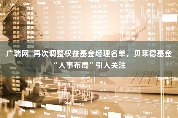 广瑞网  再次调整权益基金经理名单，贝莱德基金“人事布局”引人关注