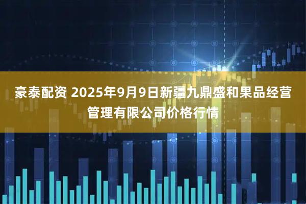 豪泰配资 2025年9月9日新疆九鼎盛和果品经营管理有限公司价格行情