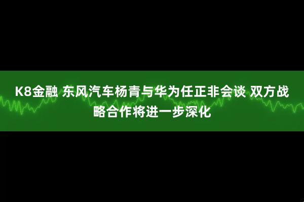 K8金融 东风汽车杨青与华为任正非会谈 双方战略合作将进一步深化