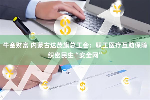牛金财富 内蒙古达茂旗总工会：职工医疗互助保障织密民生“安全网”