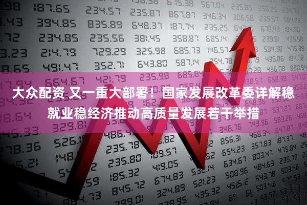 大众配资 又一重大部署！国家发展改革委详解稳就业稳经济推动高质量发展若干举措