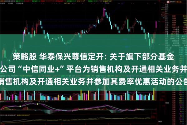 策略股 华泰保兴尊信定开: 关于旗下部分基金增加中信银行股份有限公司“中信同业+”平台为销售机构及开通相关业务并参加其费率优惠活动的公告