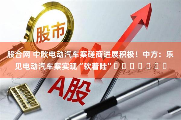 股合网 中欧电动汽车案磋商进展积极！中方：乐见电动汽车案实现“软着陆”​​​​​​​
