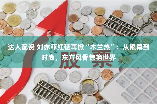 达人配资 刘亦菲红毯再掀“木兰热”：从银幕到时尚，东方风骨惊艳世界